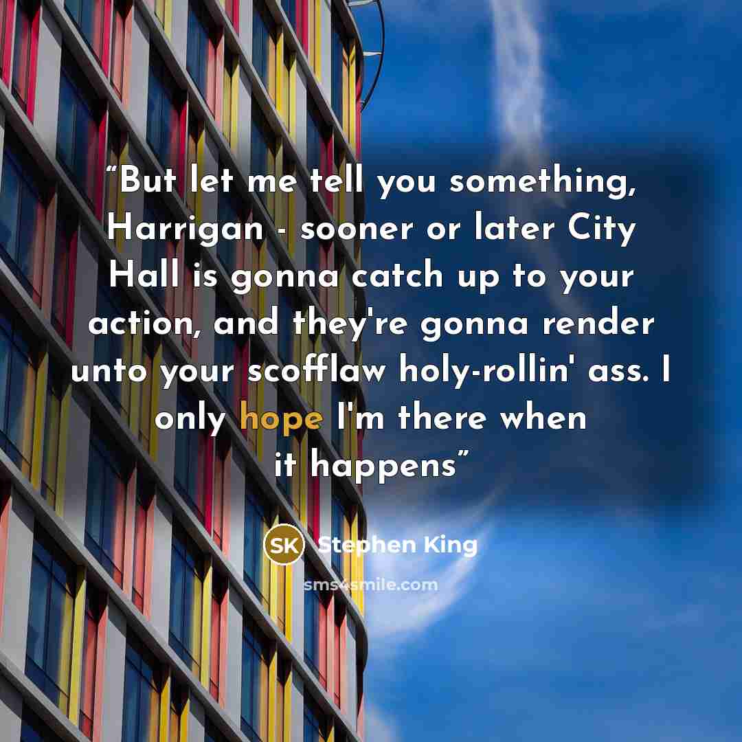 “But let me tell you something, Harrigan - sooner or later City Hall is gonna catch up to your action, and they're gonna render unto your scofflaw holy-rollin' ass. I only hope I'm there when it happens” quote by Stephen King