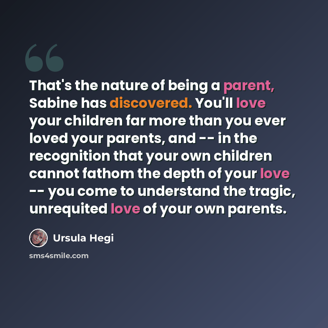 “That's the nature of being a parent, Sabine has discovered. You'll love your children far more than you ever loved your parents, and -- in the recognition that your own children cannot fathom the depth of your love -- you come to understand the tragic, unrequited love of your own parents.” quote by Ursula Hegi