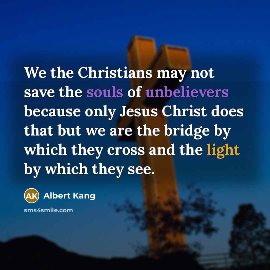 “We the Christians may not save the souls of unbelievers because only Jesus Christ does that but we are the bridge by which they cross and the light by which they see.” quote by Albert Kang