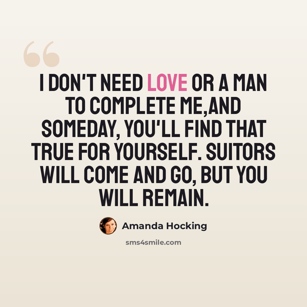 “I don't need love or a man to complete me,and someday, you'll find that true for yourself. Suitors will come and go, but you will remain.” quote by Amanda Hocking