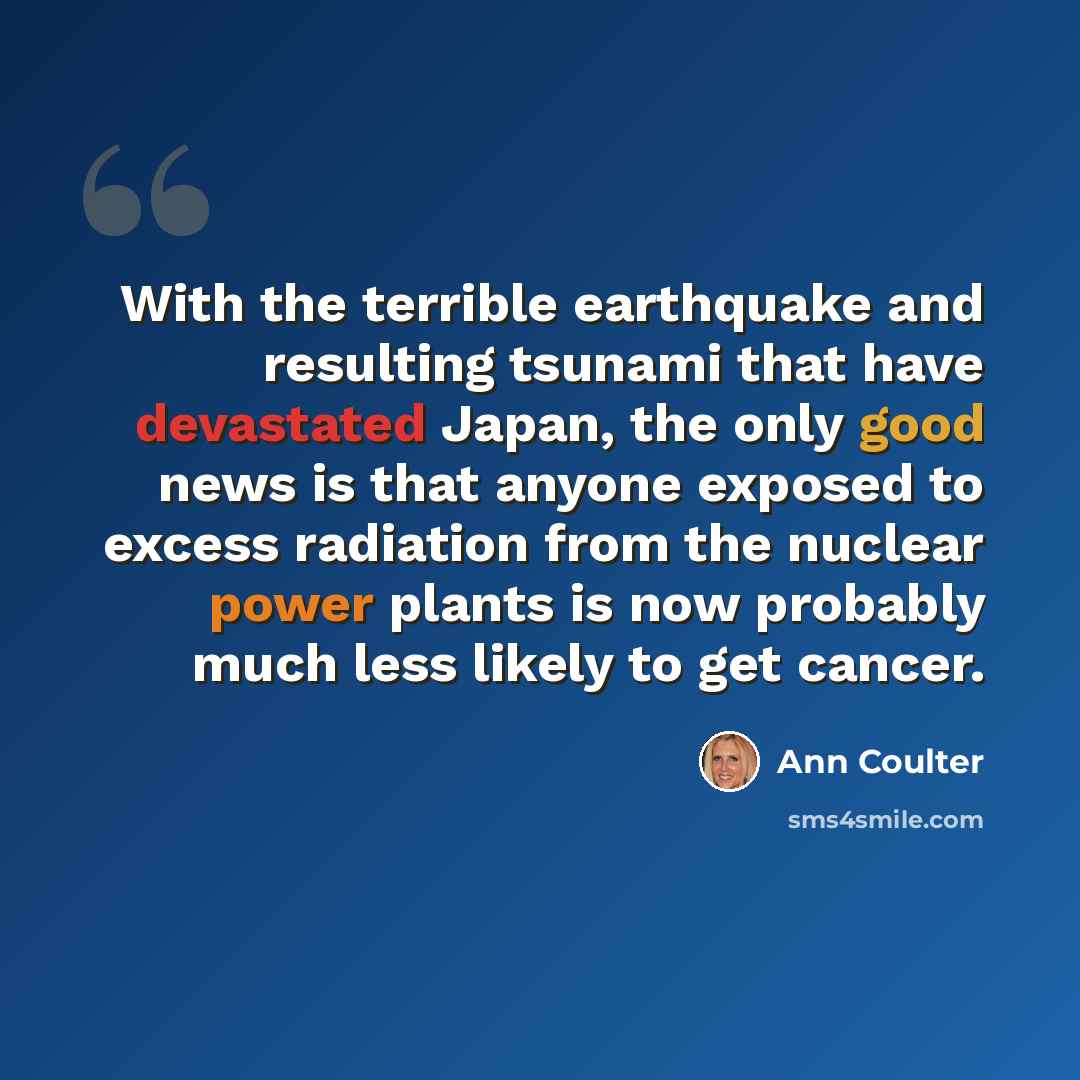 “With the terrible earthquake and resulting tsunami that have devastated Japan, the only good news is that anyone exposed to excess radiation from the nuclear power plants is now probably much less likely to get cancer.” quote by Ann Coulter