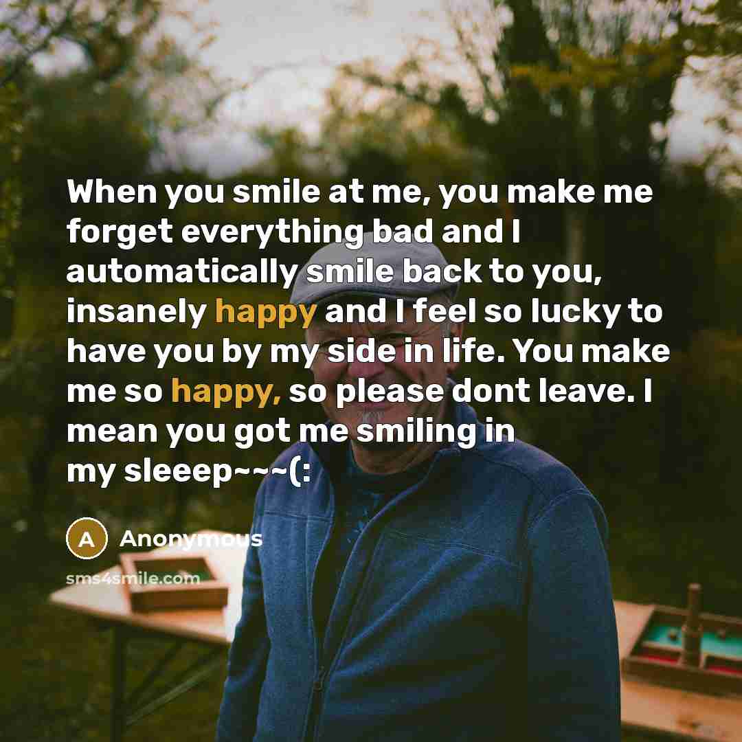 “When you smile at me, you make me forget everything bad and I automatically smile back to you, insanely happy and I feel so lucky to have you by my side in life. You make me so happy, so please dont leave. I mean you got me smiling in my sleeep~~~(:” quote by Anonymous