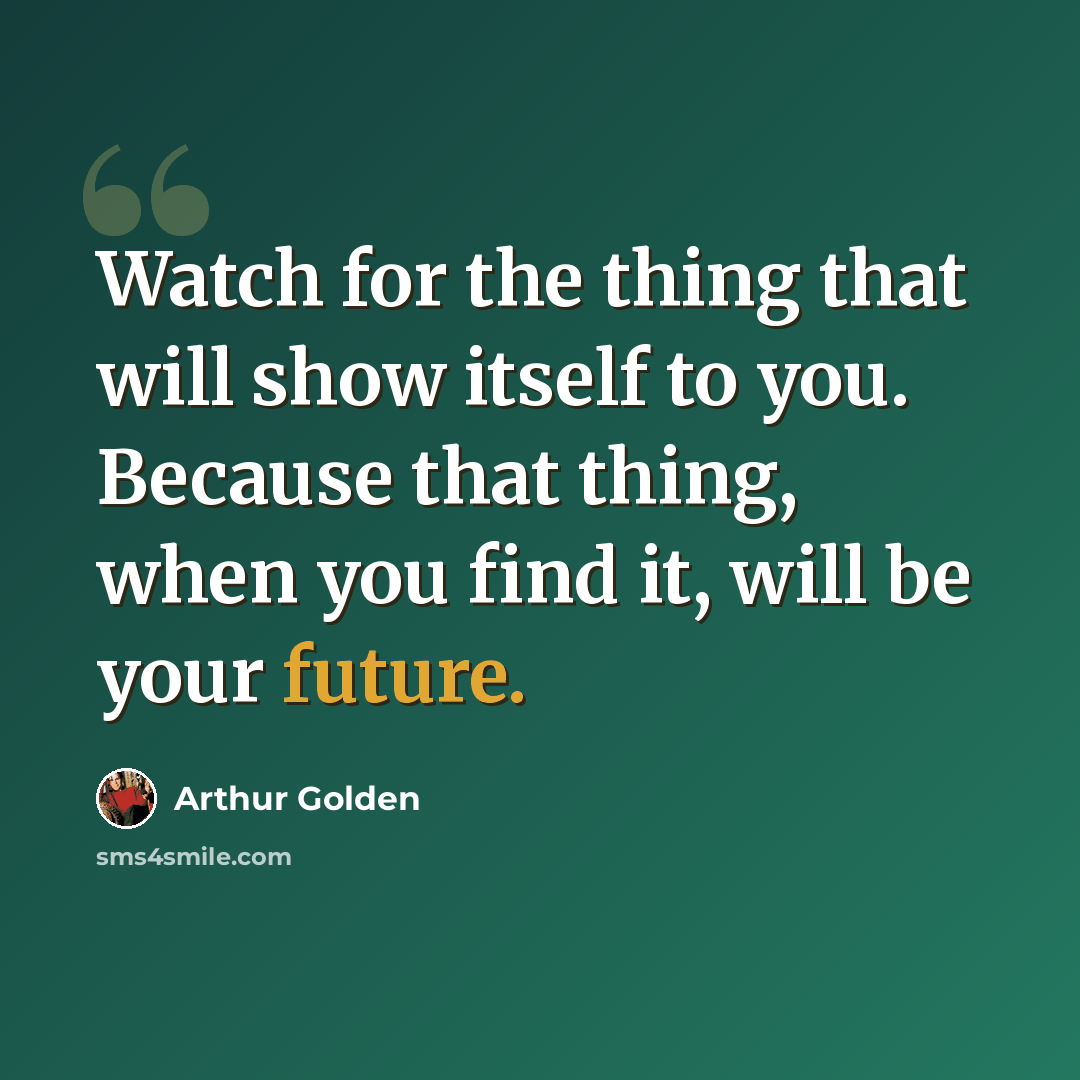 “Watch for the thing that will show itself to you. Because that thing, when you find it, will be your future.” quote by Arthur Golden