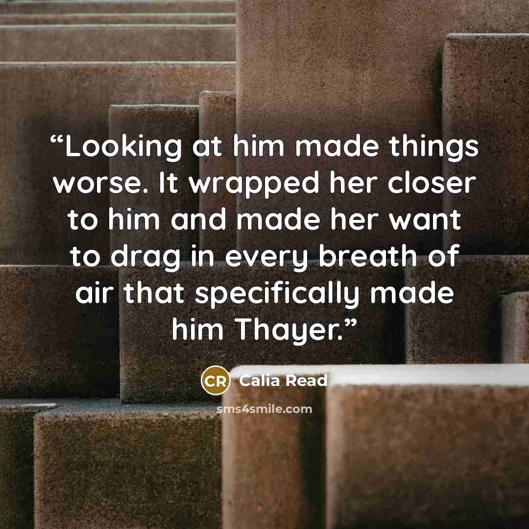 “Looking at him made things worse. It wrapped her closer to him and made her want to drag in every breath of air that specifically made him Thayer.” quote by Calia Read