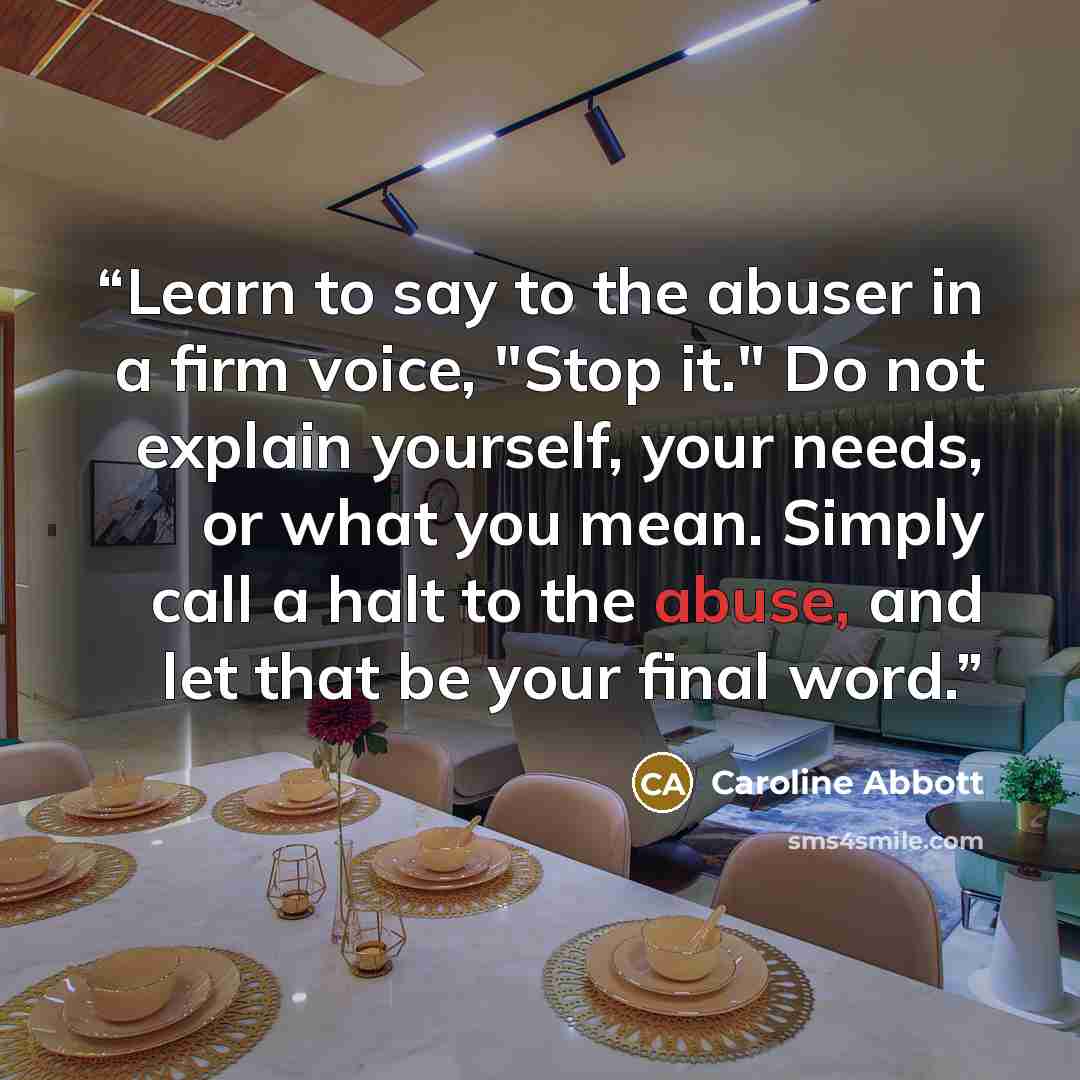 “Learn to say to the abuser in a firm voice, "Stop it." Do not explain yourself, your needs, or what you mean. Simply call a halt to the abuse, and let that be your final word.” quote by Caroline Abbott