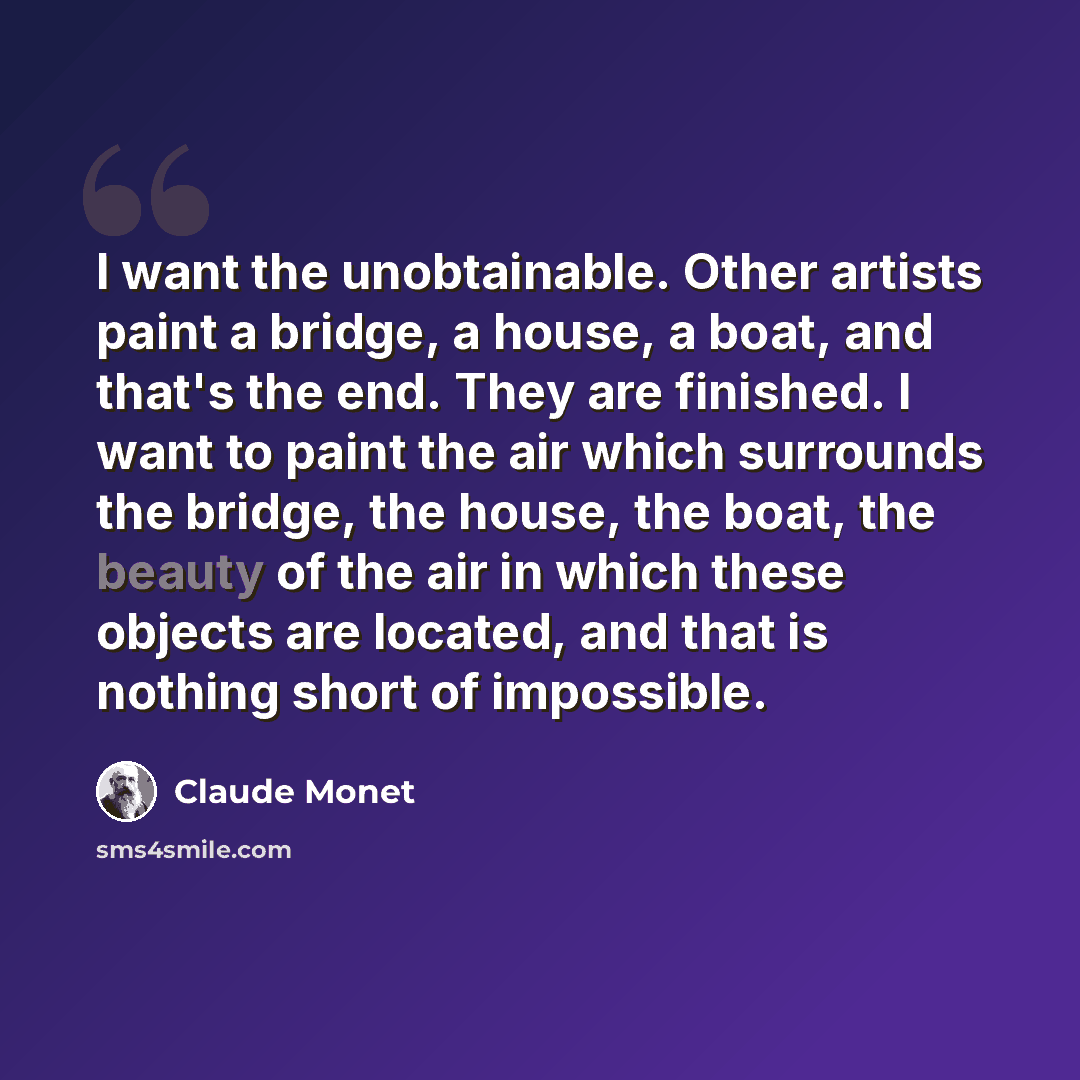 “I want the unobtainable. Other artists paint a bridge, a house, a boat, and that's the end. They are finished. I want to paint the air which surrounds the bridge, the house, the boat, the beauty of the air in which these objects are located, and that is nothing short of impossible.” quote by Claude Monet