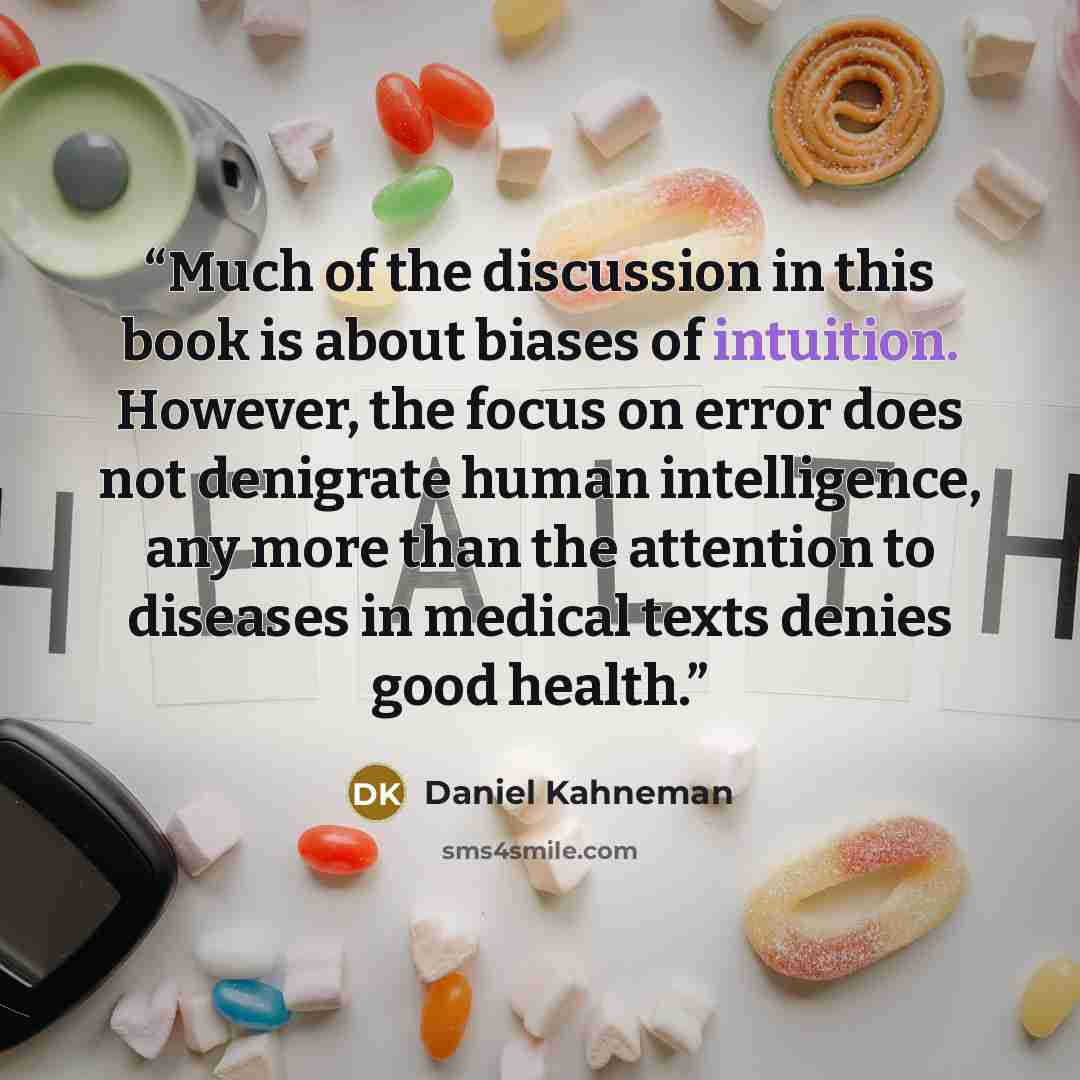 “Much of the discussion in this book is about biases of intuition. However, the focus on error does not denigrate human intelligence, any more than the attention to diseases in medical texts denies good health.” quote by Daniel Kahneman