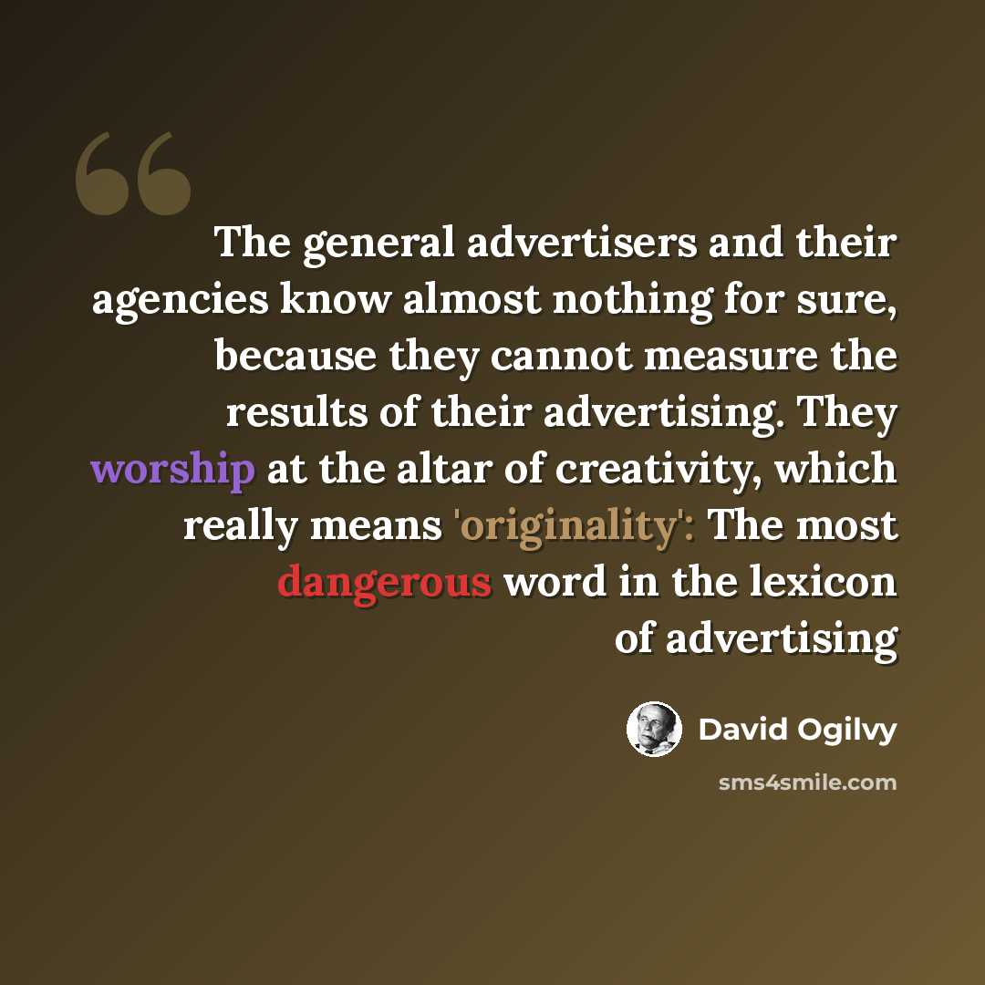 “The general advertisers and their agencies know almost nothing for sure, because they cannot measure the results of their advertising. They worship at the altar of creativity, which really means 'originality': The most dangerous word in the lexicon of advertising” quote by David Ogilvy