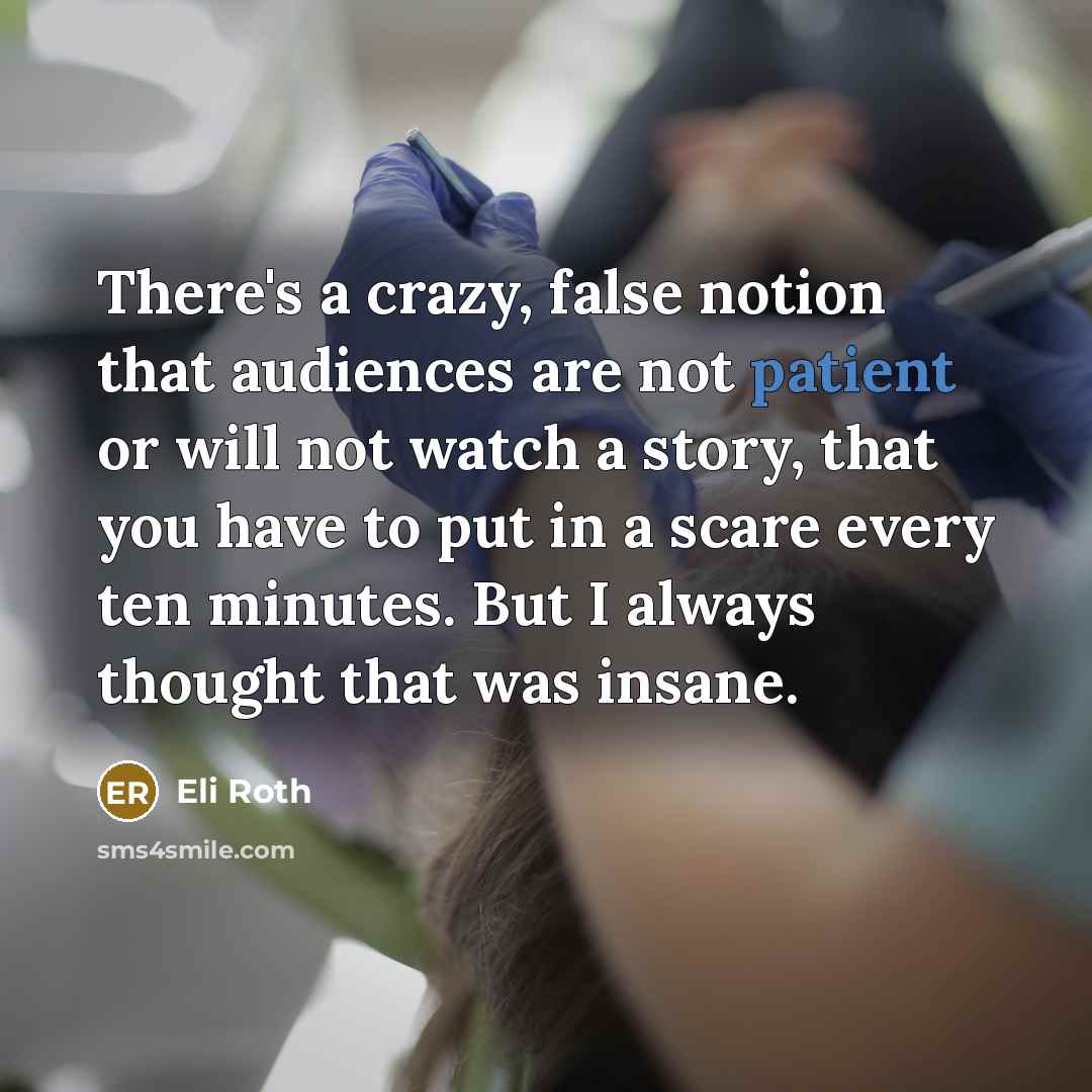 “There's a crazy, false notion that audiences are not patient or will not watch a story, that you have to put in a scare every ten minutes. But I always thought that was insane.” quote by Eli Roth