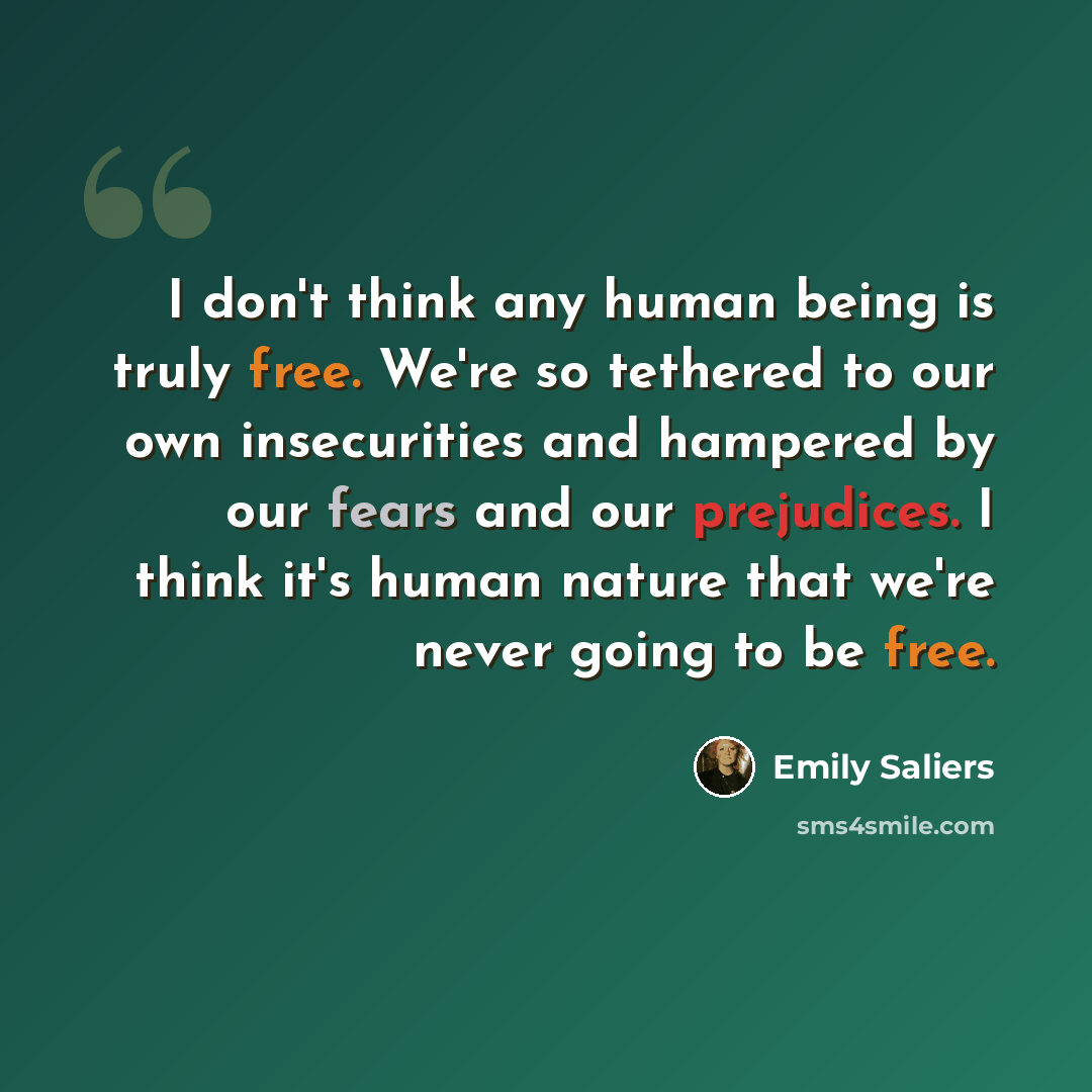 “I don't think any human being is truly free. We're so tethered to our own insecurities and hampered by our fears and our prejudices. I think it's human nature that we're never going to be free.” quote by Emily Saliers