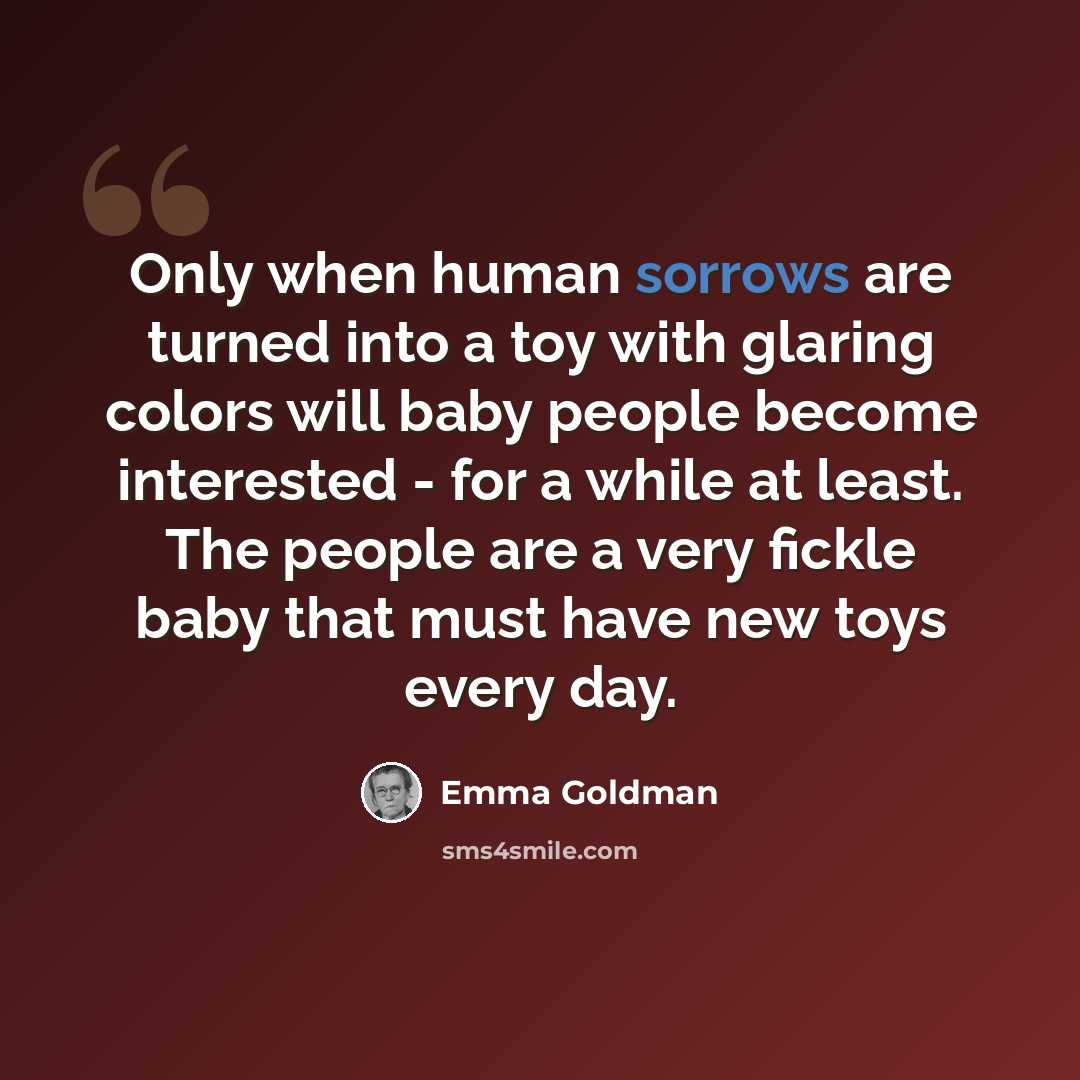 “Only when human sorrows are turned into a toy with glaring colors will baby people become interested - for a while at least. The people are a very fickle baby that must have new toys every day.” quote by Emma Goldman