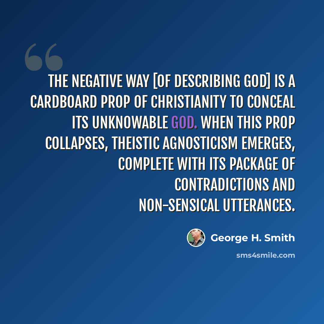 “The negative way [of describing God] is a cardboard prop of Christianity to conceal its unknowable God. When this prop collapses, theistic agnosticism emerges, complete with its package of contradictions and non-sensical utterances.” quote by George H. Smith