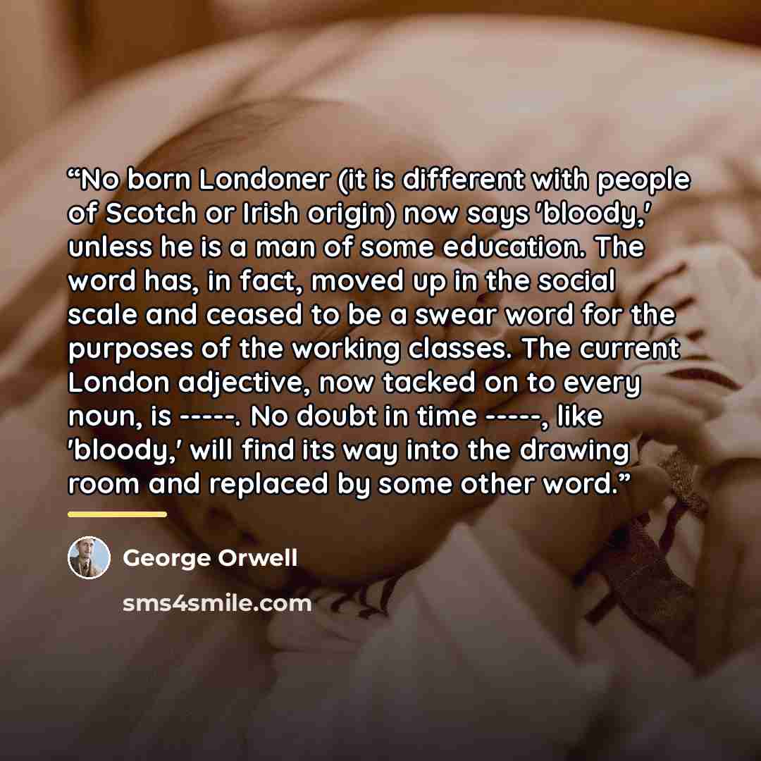 “No born Londoner (it is different with people of Scotch or Irish origin) now says 'bloody,' unless he is a man of some education. The word has, in fact, moved up in the social scale and ceased to be a swear word for the purposes of the working classes. The current London adjective, now tacked on…” quote by George Orwell