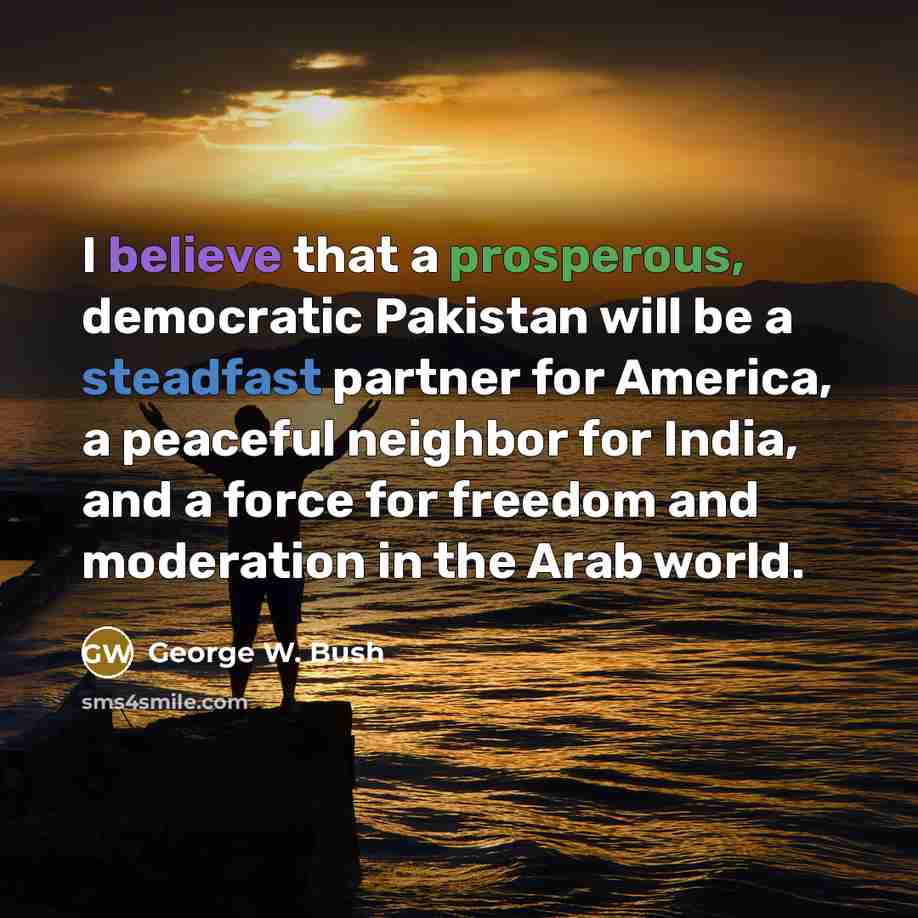 “I believe that a prosperous, democratic Pakistan will be a steadfast partner for America, a peaceful neighbor for India, and a force for freedom and moderation in the Arab world.” quote by George W. Bush