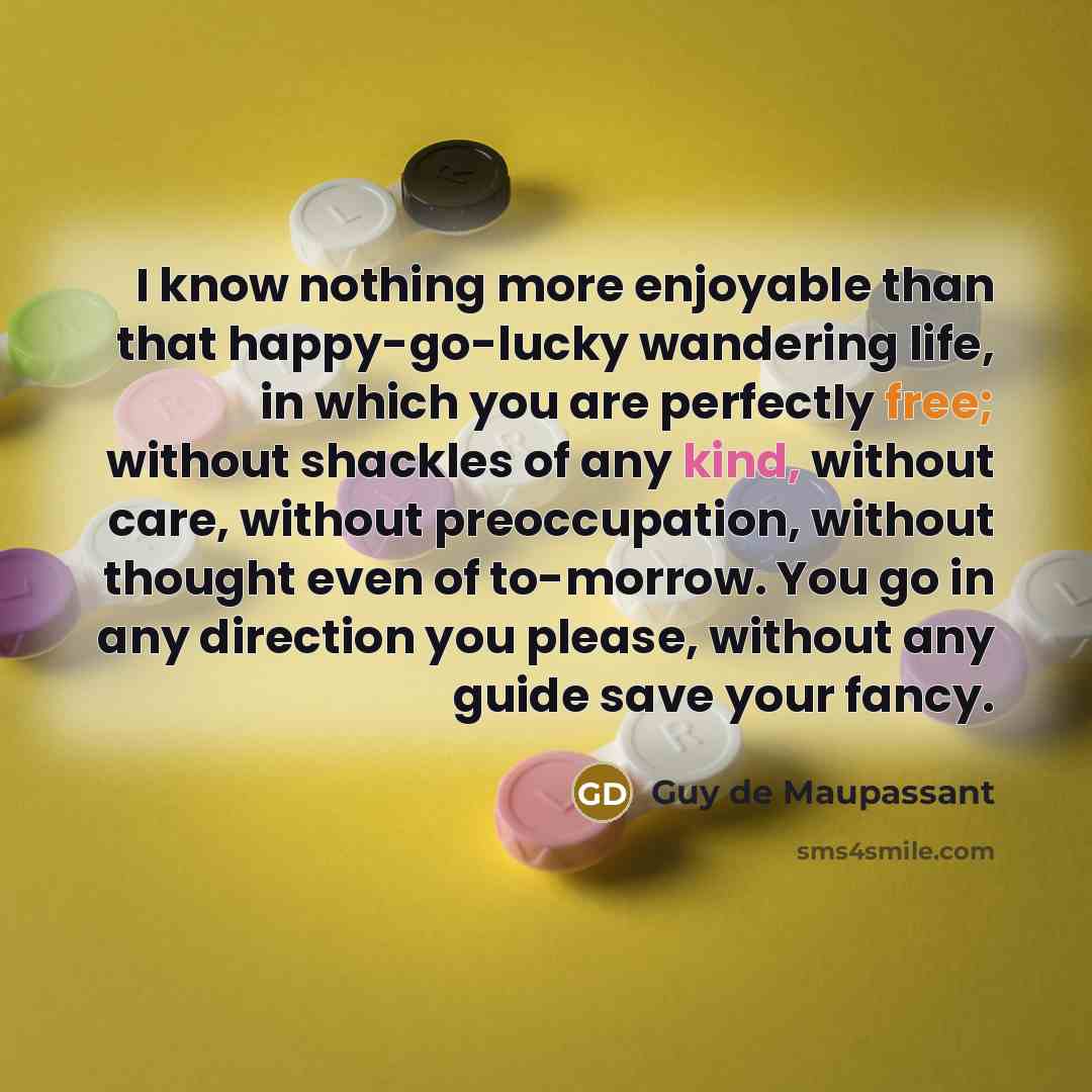 “I know nothing more enjoyable than that happy-go-lucky wandering life, in which you are perfectly free; without shackles of any kind, without care, without preoccupation, without thought even of to-morrow. You go in any direction you please, without any guide save your fancy.” quote by Guy de Maupassant