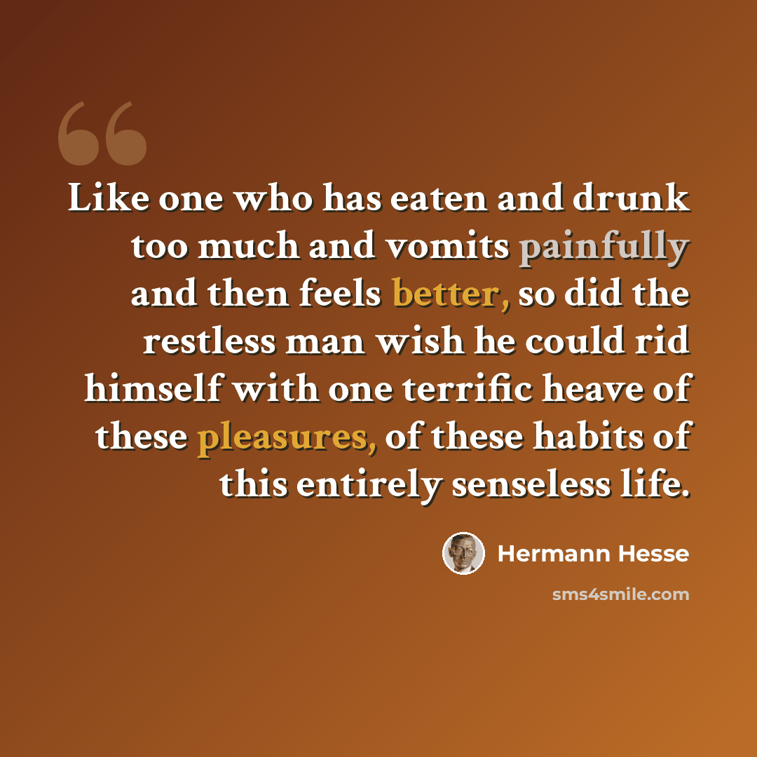 “Like one who has eaten and drunk too much and vomits painfully and then feels better, so did the restless man wish he could rid himself with one terrific heave of these pleasures, of these habits of this entirely senseless life.” quote by Hermann Hesse