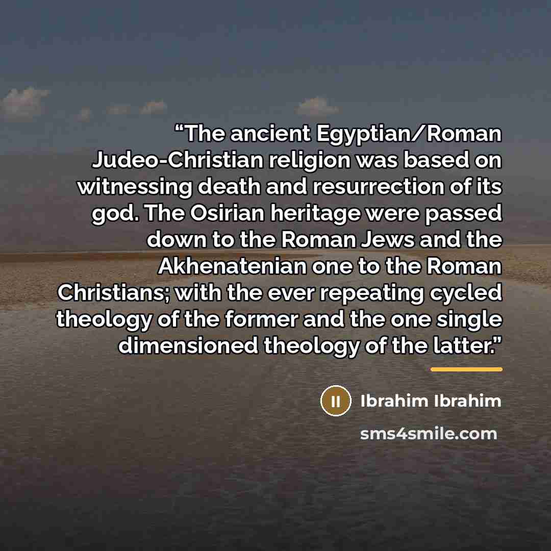 “The ancient Egyptian/Roman Judeo-Christian religion was based on witnessing death and resurrection of its god. The Osirian heritage were passed down to the Roman Jews and the Akhenatenian one to the Roman Christians; with the ever repeating cycled theology of the former and the one single…” quote by Ibrahim Ibrahim