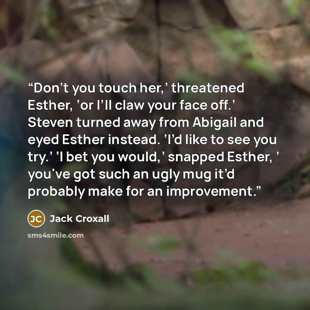 “Don’t you touch her,’ threatened Esther, ‘or I’ll claw your face off.’ Steven turned away from Abigail and eyed Esther instead. ‘I’d like to see you try.’ ‘I bet you would,’ snapped Esther, ‘ you've got such an ugly mug it’d probably make for an improvement.” quote by Jack Croxall