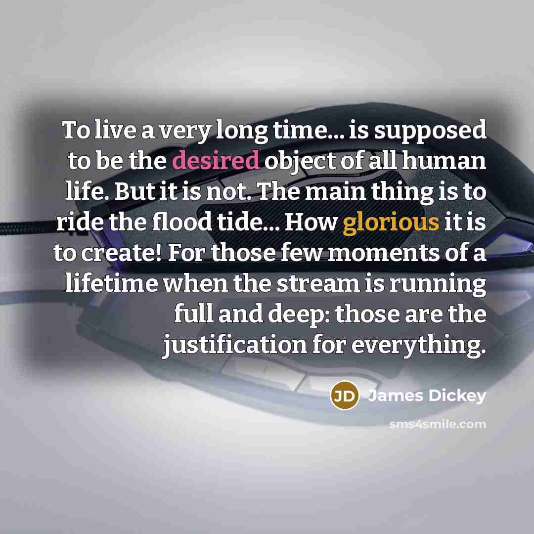 “To live a very long time... is supposed to be the desired object of all human life. But it is not. The main thing is to ride the flood tide... How glorious it is to create! For those few moments of a lifetime when the stream is running full and deep: those are the justification for everything.” quote by James Dickey