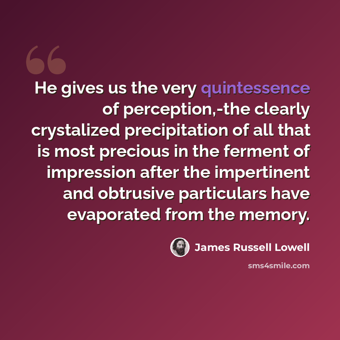 “He gives us the very quintessence of perception,-the clearly crystalized precipitation of all that is most precious in the ferment of impression after the impertinent and obtrusive particulars have evaporated from the memory.” quote by James Russell Lowell