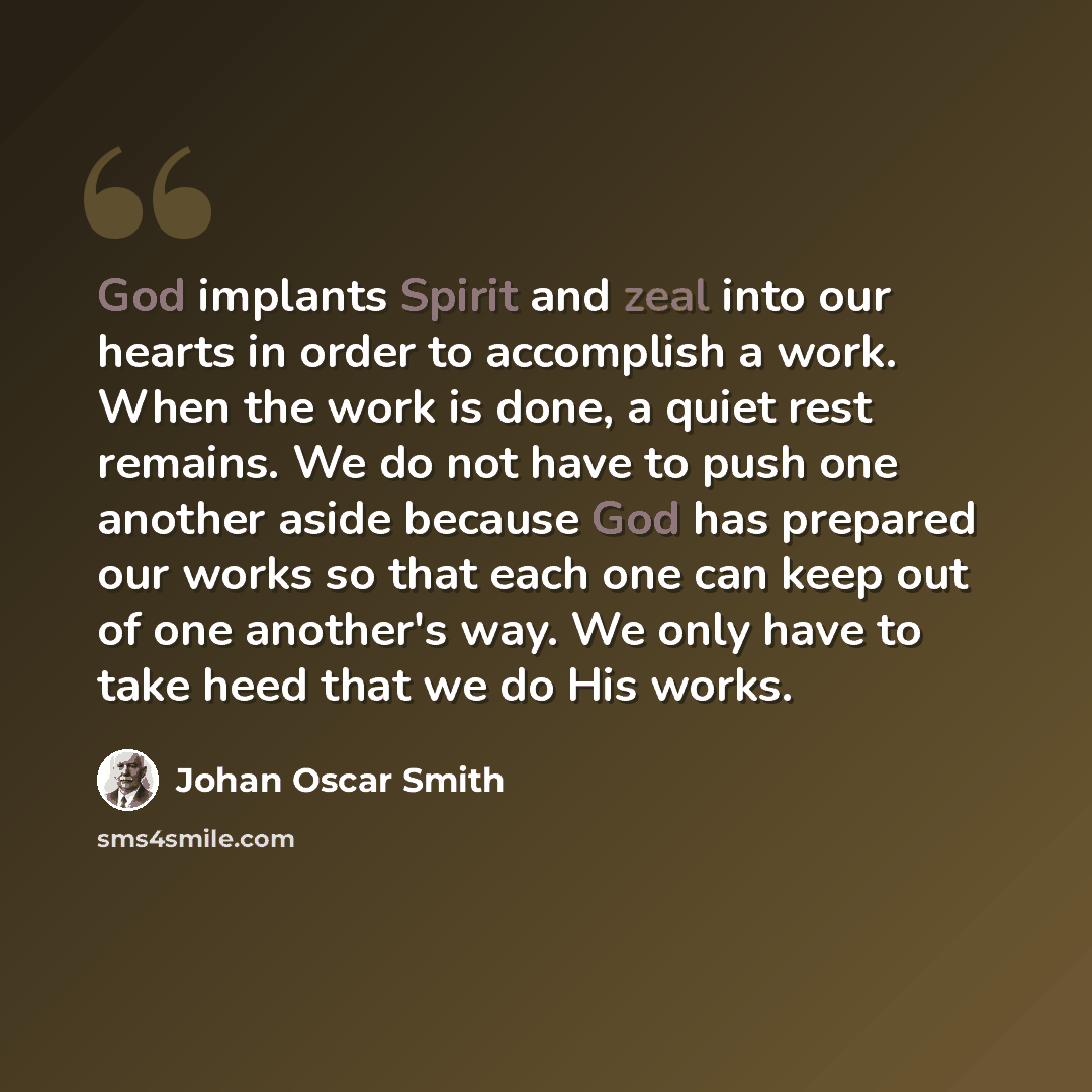 “God implants Spirit and zeal into our hearts in order to accomplish a work. When the work is done, a quiet rest remains. We do not have to push one another aside because God has prepared our works so that each one can keep out of one another's way. We only have to take heed that we do His works.” quote by Johan Oscar Smith