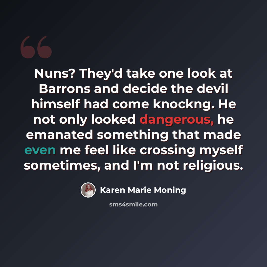 “Nuns? They'd take one look at Barrons and decide the devil himself had come knockng. He not only looked dangerous, he emanated something that made even me feel like crossing myself sometimes, and I'm not religious.” quote by Karen Marie Moning