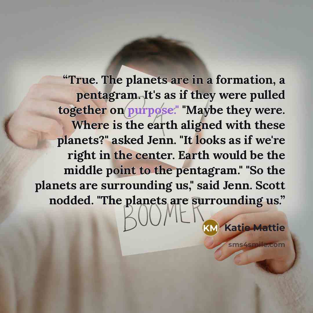 “True. The planets are in a formation, a pentagram. It's as if they were pulled together on purpose." "Maybe they were. Where is the earth aligned with these planets?" asked Jenn. "It looks as if we're right in the center. Earth would be the middle point to the pentagram." "So the planets are…” quote by Katie Mattie