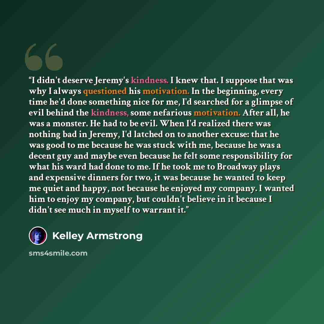 “I didn't deserve Jeremy's kindness. I knew that. I suppose that was why I always questioned his motivation. In the beginning, every time he'd done something nice for me, I'd searched for a glimpse of evil behind the kindness, some nefarious motivation. After all, he was a monster. He had to be…” quote by Kelley Armstrong