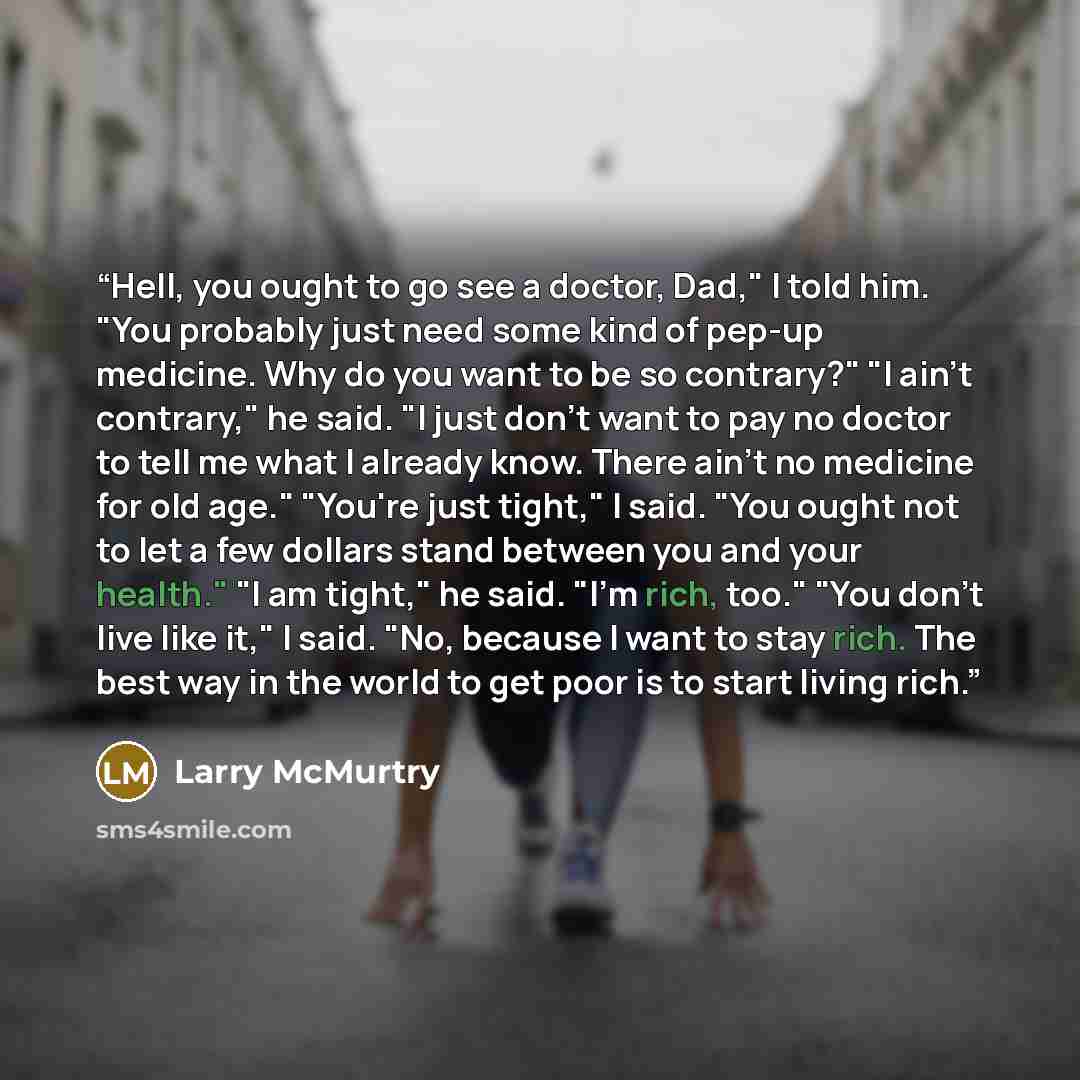 “Hell, you ought to go see a doctor, Dad," I told him. "You probably just need some kind of pep-up medicine. Why do you want to be so contrary?" "I ain't contrary," he said. "I just don't want to pay no doctor to tell me what I already know. There ain't no medicine for old age." "You're just…” quote by Larry McMurtry