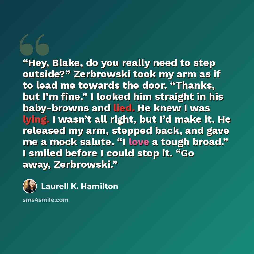 “Hey, Blake, do you really need to step outside?” Zerbrowski took my arm as if to lead me towards the door. “Thanks, but I’m fine.” I looked him straight in his baby-browns and lied. He knew I was lying. I wasn’t all right, but I’d make it. He released my arm, stepped back, and gave me a mock…” quote by Laurell K. Hamilton