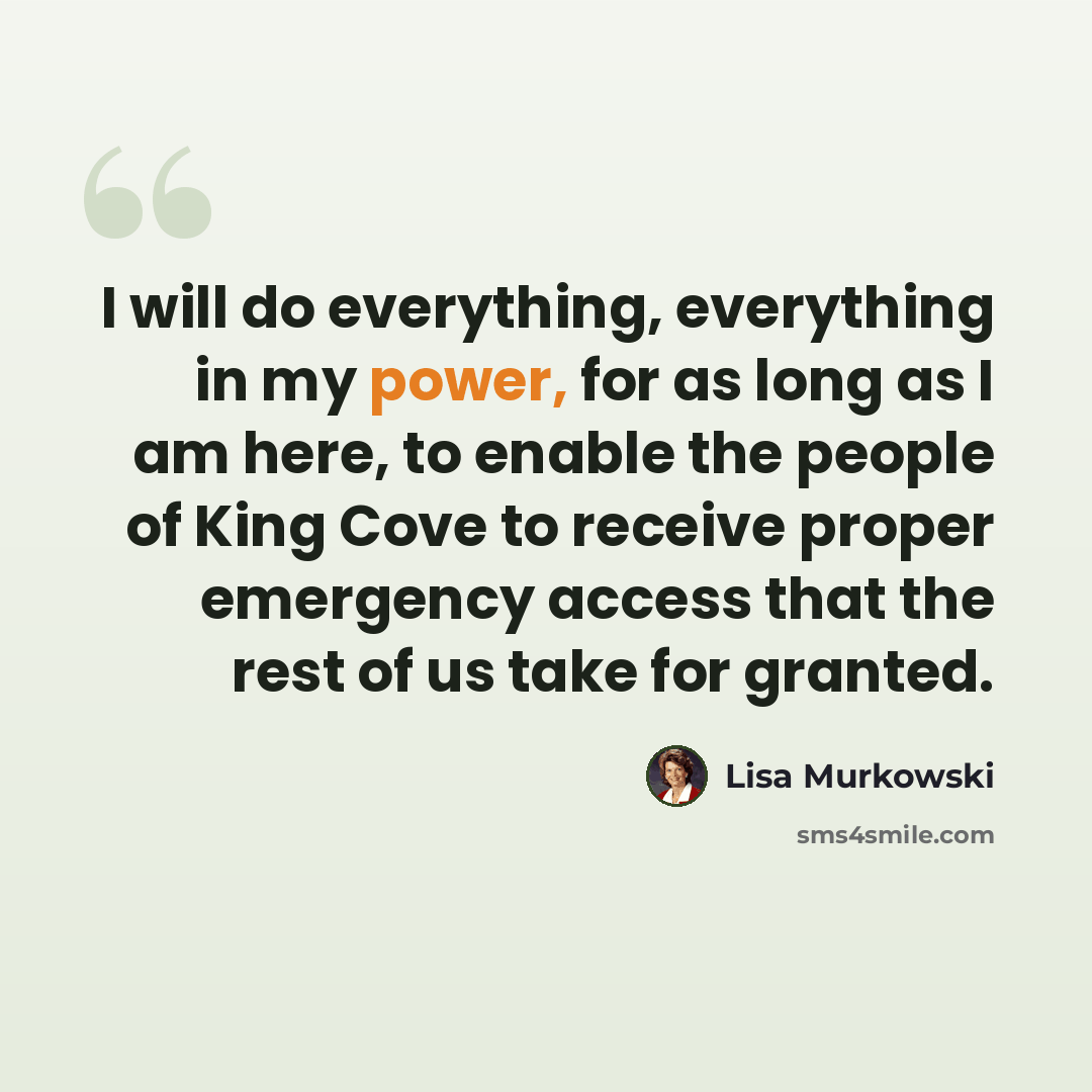 “I will do everything, everything in my power, for as long as I am here, to enable the people of King Cove to receive proper emergency access that the rest of us take for granted.” quote by Lisa Murkowski