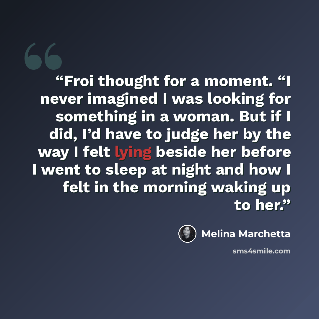 “Froi thought for a moment. “I never imagined I was looking for something in a woman. But if I did, I’d have to judge her by the way I felt lying beside her before I went to sleep at night and how I felt in the morning waking up to her.” quote by Melina Marchetta
