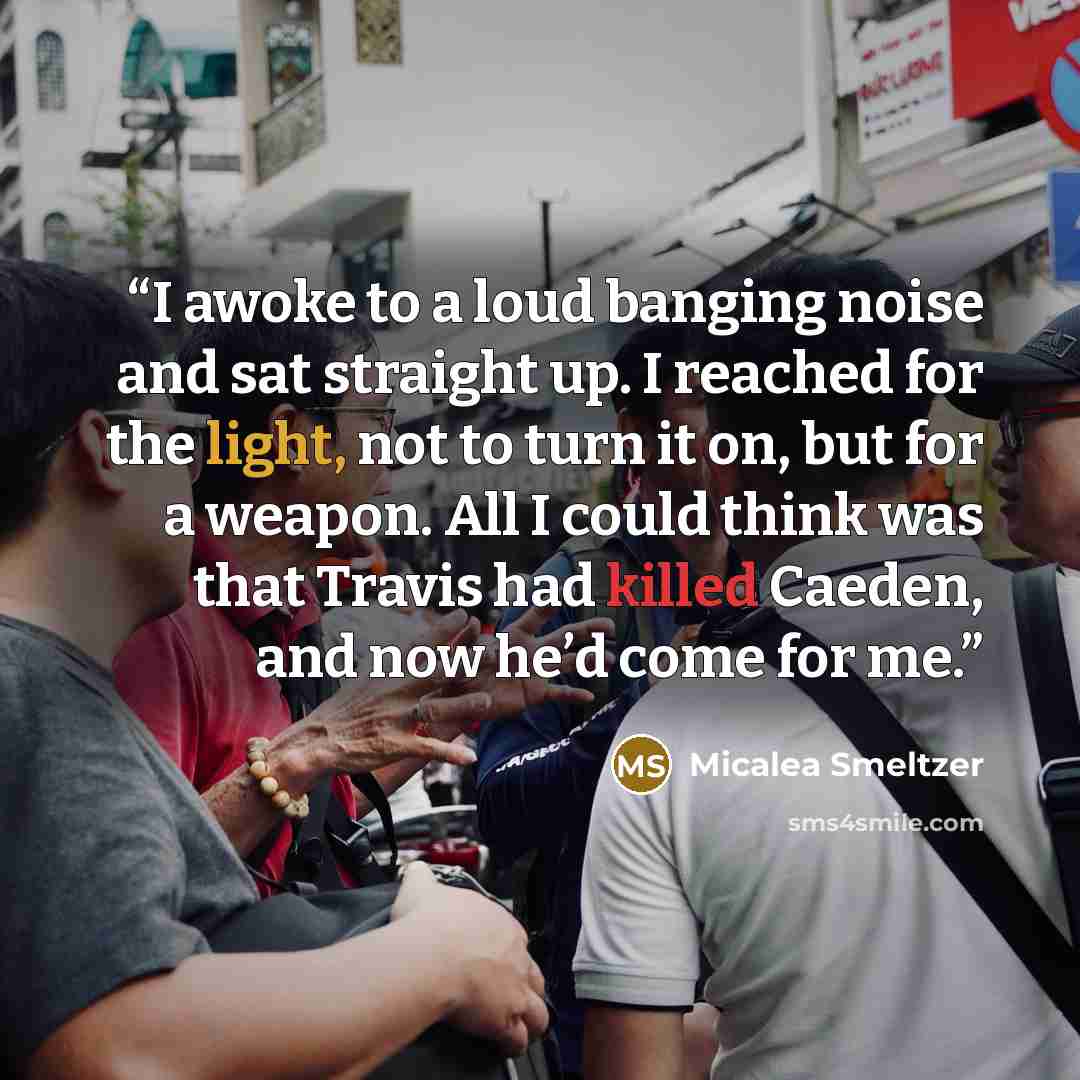 “I awoke to a loud banging noise and sat straight up. I reached for the light, not to turn it on, but for a weapon. All I could think was that Travis had killed Caeden, and now he’d come for me.” quote by Micalea Smeltzer