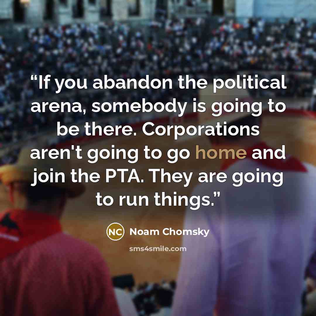 “If you abandon the political arena, somebody is going to be there. Corporations aren't going to go home and join the PTA. They are going to run things.” quote by Noam Chomsky