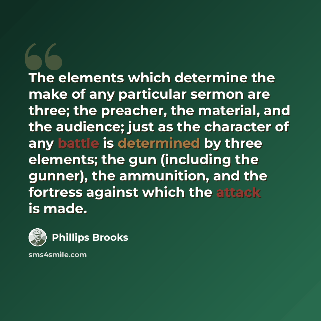 “The elements which determine the make of any particular sermon are three; the preacher, the material, and the audience; just as the character of any battle is determined by three elements; the gun (including the gunner), the ammunition, and the fortress against which the attack is made.” quote by Phillips Brooks