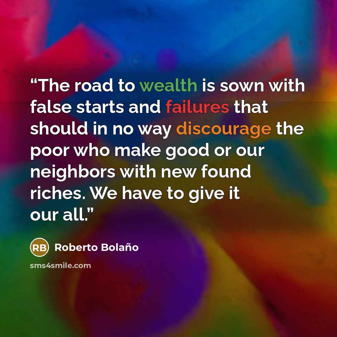 “The road to wealth is sown with false starts and failures that should in no way discourage the poor who make good or our neighbors with new found riches. We have to give it our all.” quote by Roberto Bolaño