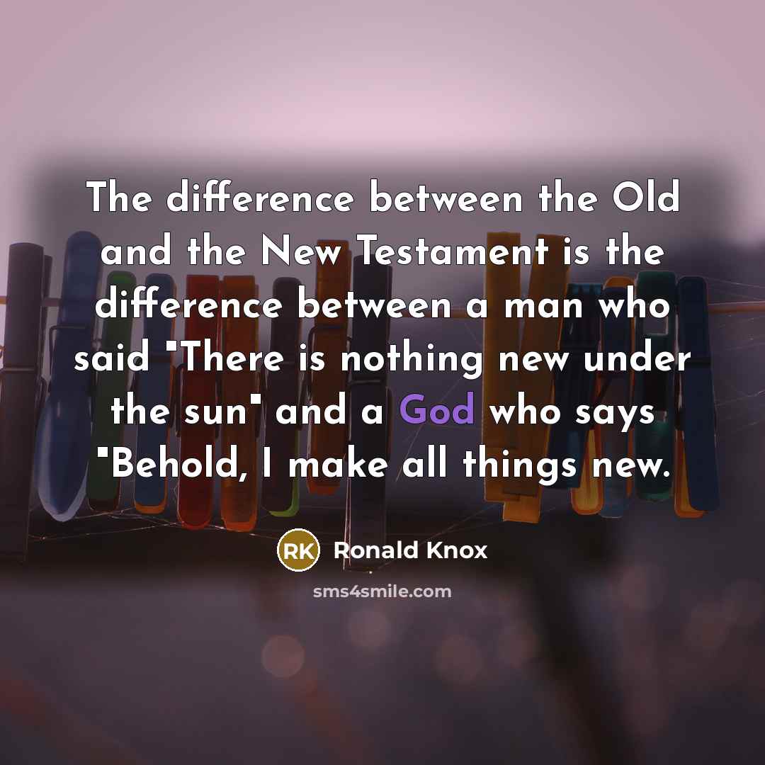 “The difference between the Old and the New Testament is the difference between a man who said "There is nothing new under the sun" and a God who says "Behold, I make all things new.” quote by Ronald Knox