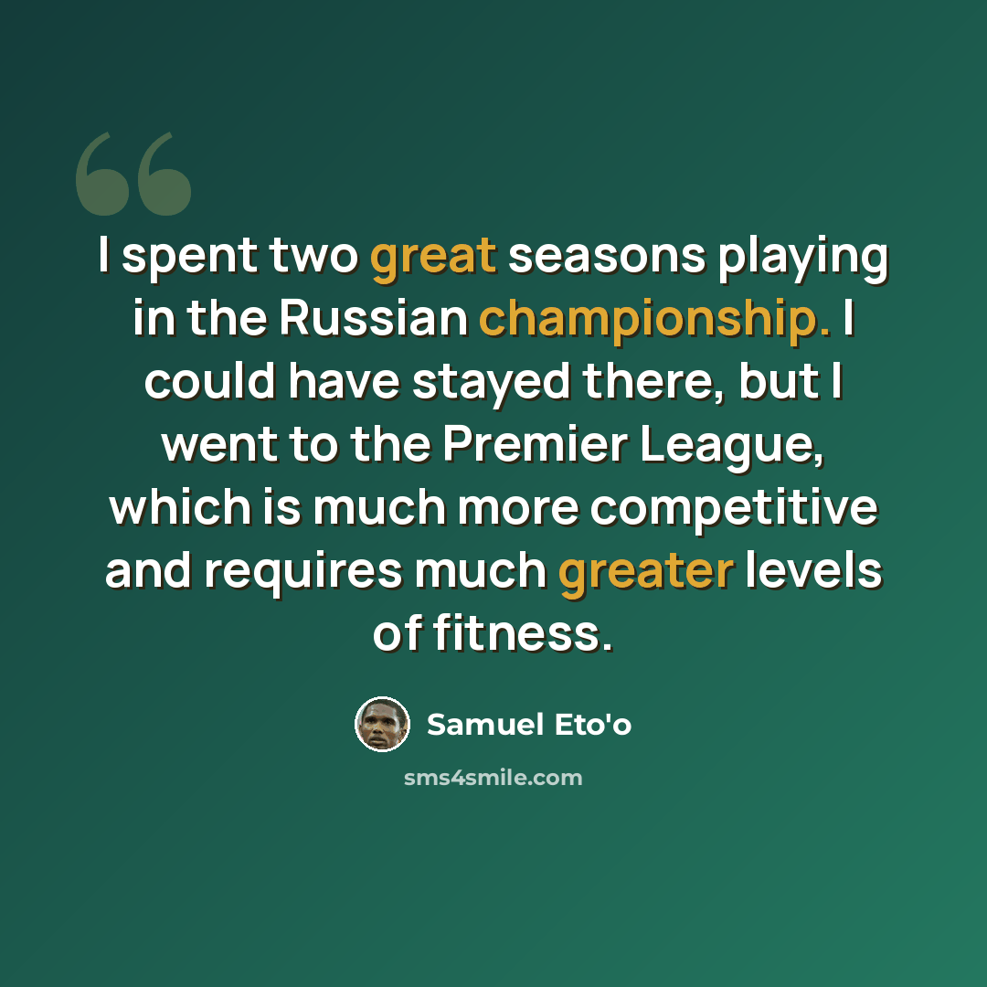 “I spent two great seasons playing in the Russian championship. I could have stayed there, but I went to the Premier League, which is much more competitive and requires much greater levels of fitness.” quote by Samuel Eto'o
