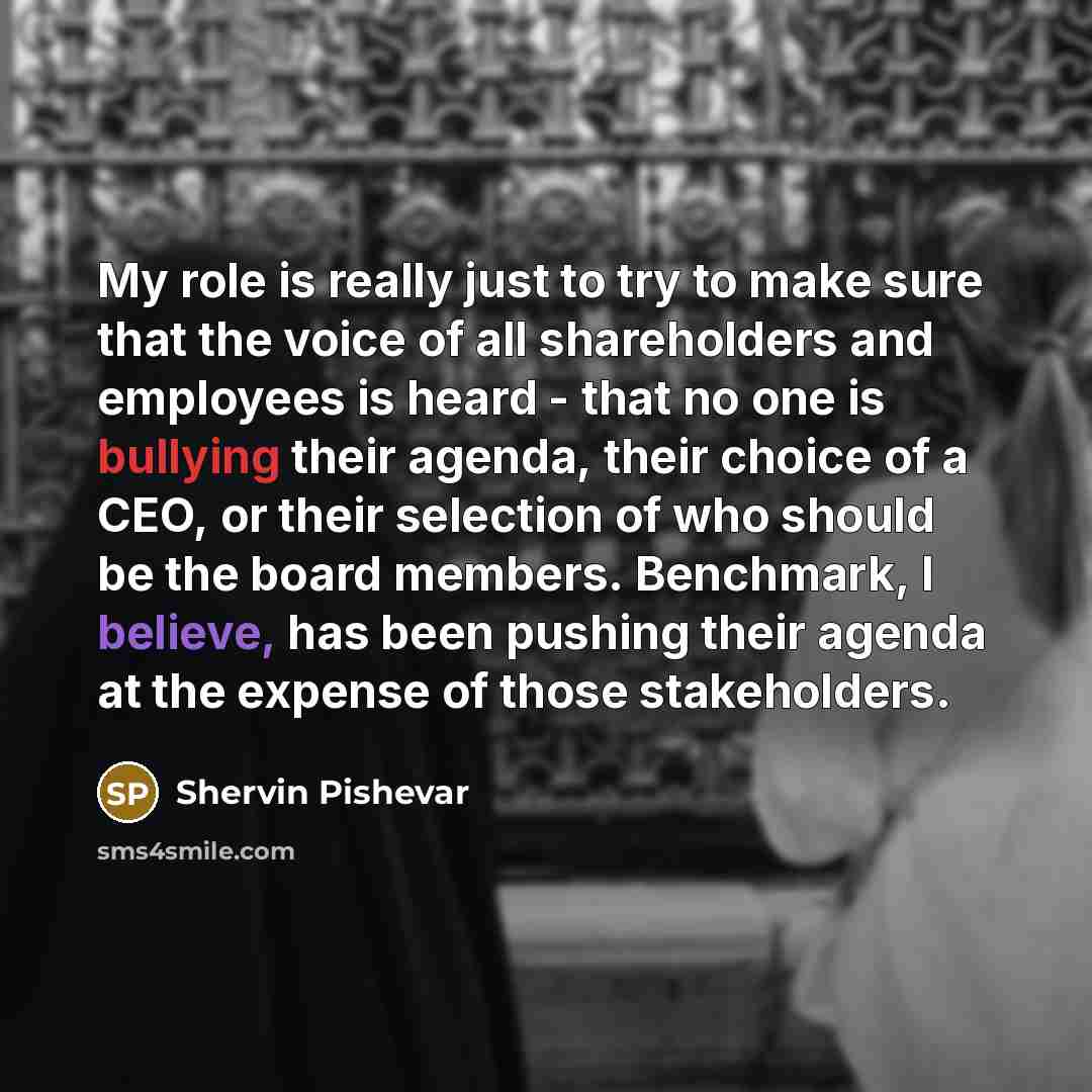 “My role is really just to try to make sure that the voice of all shareholders and employees is heard - that no one is bullying their agenda, their choice of a CEO, or their selection of who should be the board members. Benchmark, I believe, has been pushing their agenda at the expense of those…” quote by Shervin Pishevar