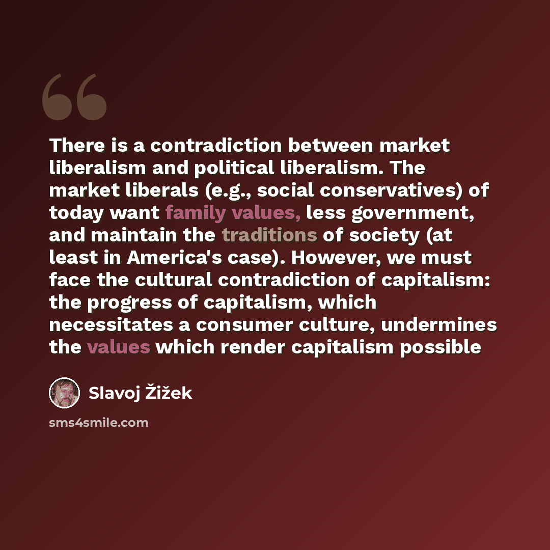 “There is a contradiction between market liberalism and political liberalism. The market liberals (e.g., social conservatives) of today want family values, less government, and maintain the traditions of society (at least in America's case). However, we must face the cultural contradiction of…” quote by Slavoj Žižek