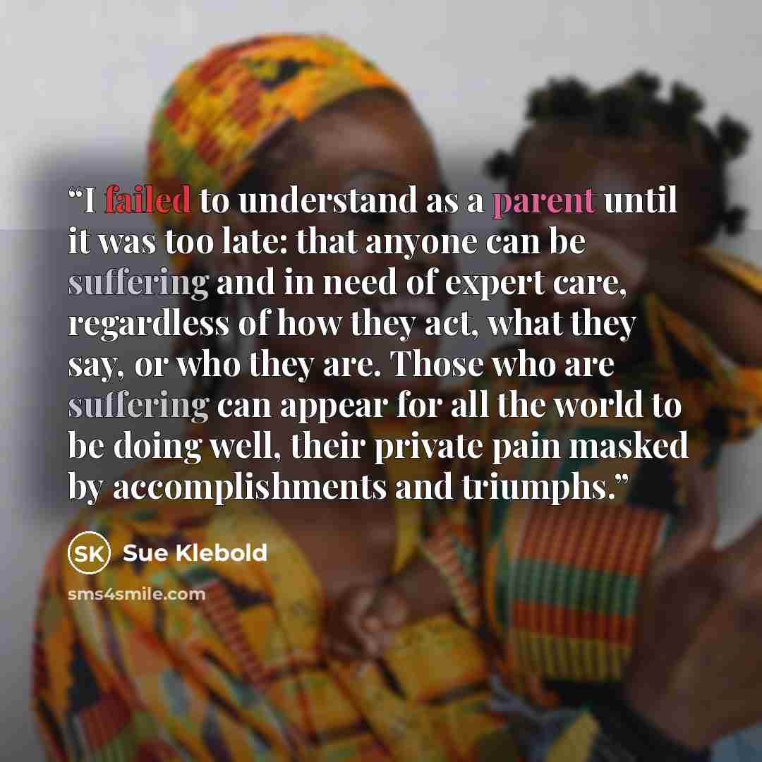 “I failed to understand as a parent until it was too late: that anyone can be suffering and in need of expert care, regardless of how they act, what they say, or who they are. Those who are suffering can appear for all the world to be doing well, their private pain masked by accomplishments and…” quote by Sue Klebold