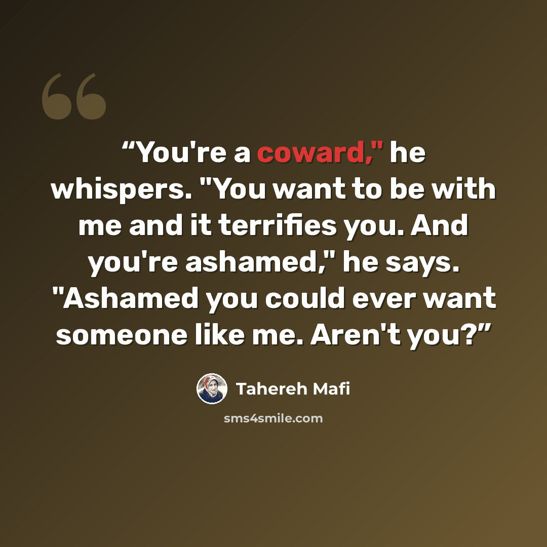“You're a coward," he whispers. "You want to be with me and it terrifies you. And you're ashamed," he says. "Ashamed you could ever want someone like me. Aren't you?” quote by Tahereh Mafi