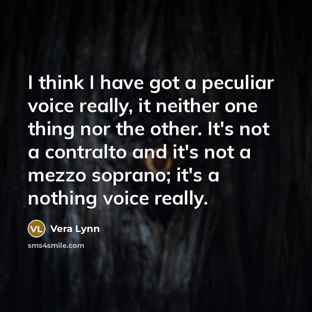 “I think I have got a peculiar voice really, it neither one thing nor the other. It's not a contralto and it's not a mezzo soprano; it's a nothing voice really.” quote by Vera Lynn