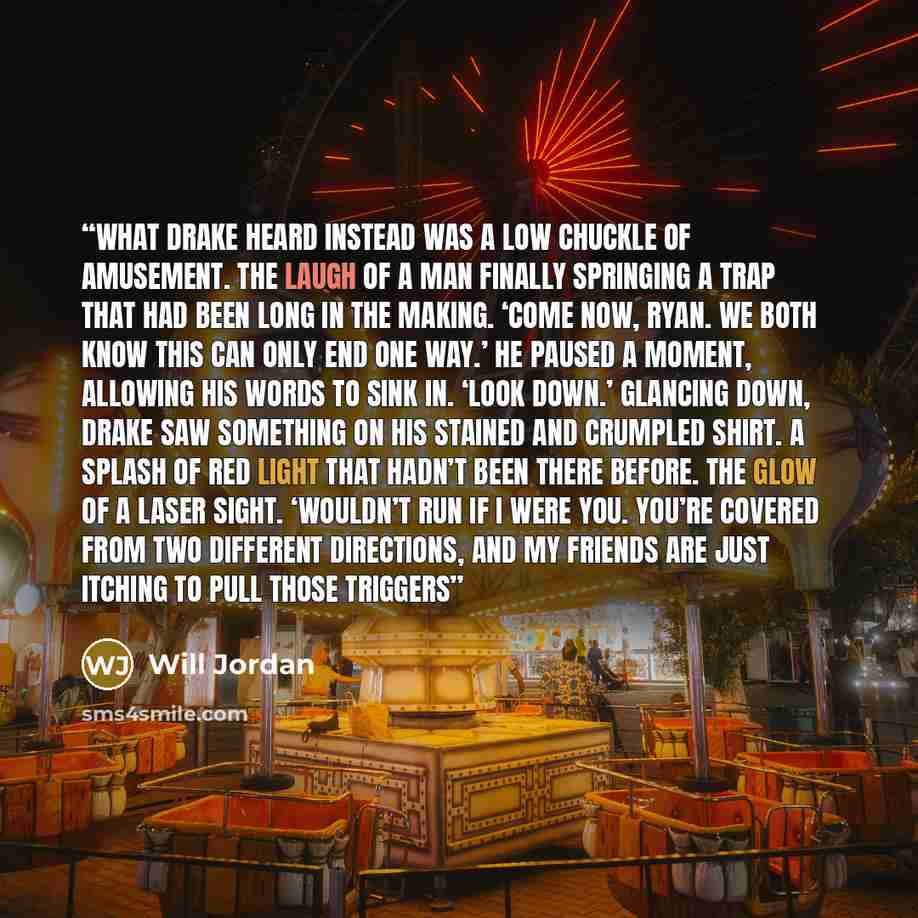 “What Drake heard instead was a low chuckle of amusement. The laugh of a man finally springing a trap that had been long in the making. ‘Come now, Ryan. We both know this can only end one way.’ He paused a moment, allowing his words to sink in. ‘Look down.’ Glancing down, Drake saw something on his…” quote by Will Jordan