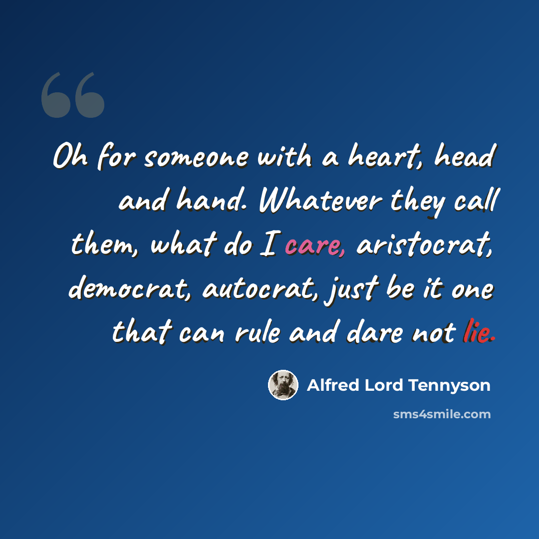 “Oh for someone with a heart, head and hand. Whatever they call them, what do I care, aristocrat, democrat, autocrat, just be it one that can rule and dare not lie.” quote by Alfred Lord Tennyson