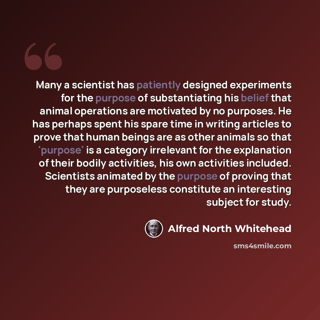 “Many a scientist has patiently designed experiments for the purpose of substantiating his belief that animal operations are motivated by no purposes. He has perhaps spent his spare time in writing articles to prove that human beings are as other animals so that 'purpose' is a category irrelevant…” quote by Alfred North Whitehead