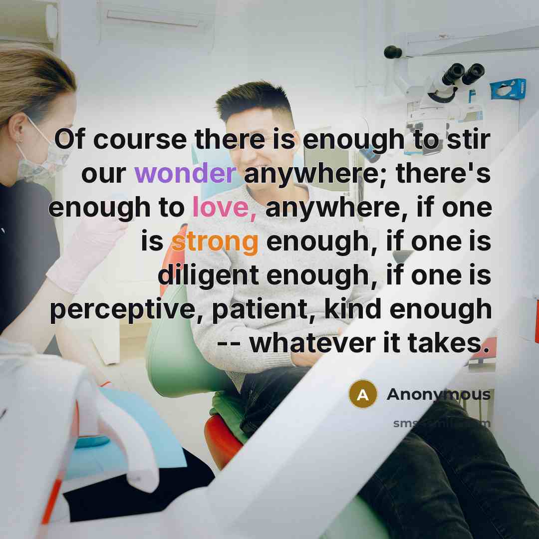 “Of course there is enough to stir our wonder anywhere; there's enough to love, anywhere, if one is strong enough, if one is diligent enough, if one is perceptive, patient, kind enough -- whatever it takes.” quote by Anonymous