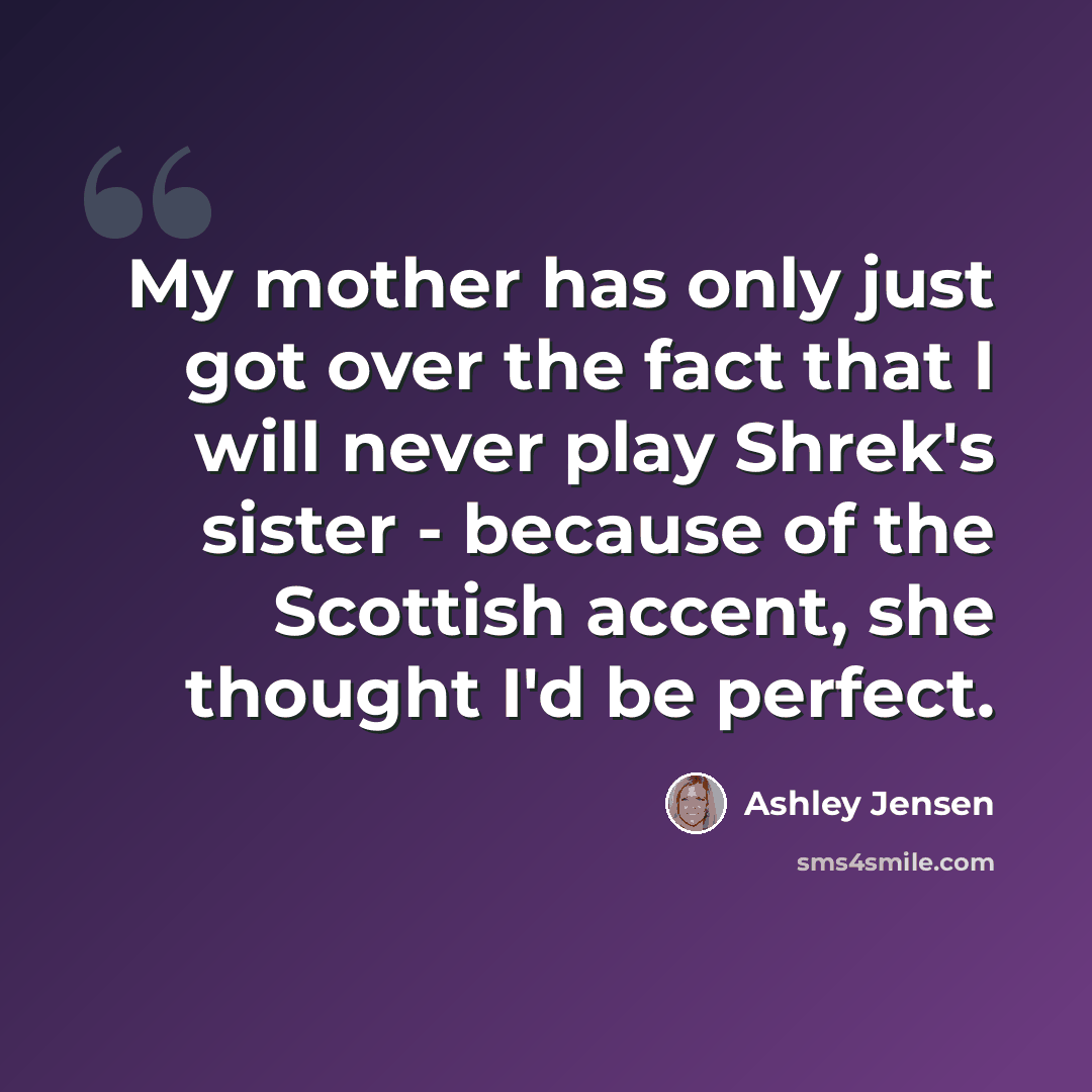 “My mother has only just got over the fact that I will never play Shrek's sister - because of the Scottish accent, she thought I'd be perfect.” quote by Ashley Jensen
