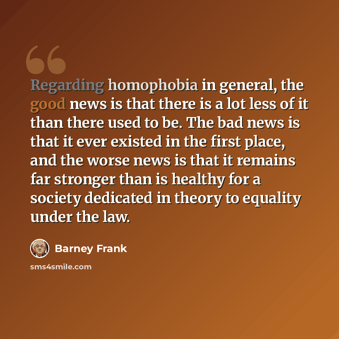 “Regarding homophobia in general, the good news is that there is a lot less of it than there used to be. The bad news is that it ever existed in the first place, and the worse news is that it remains far stronger than is healthy for a society dedicated in theory to equality under the law.” quote by Barney Frank