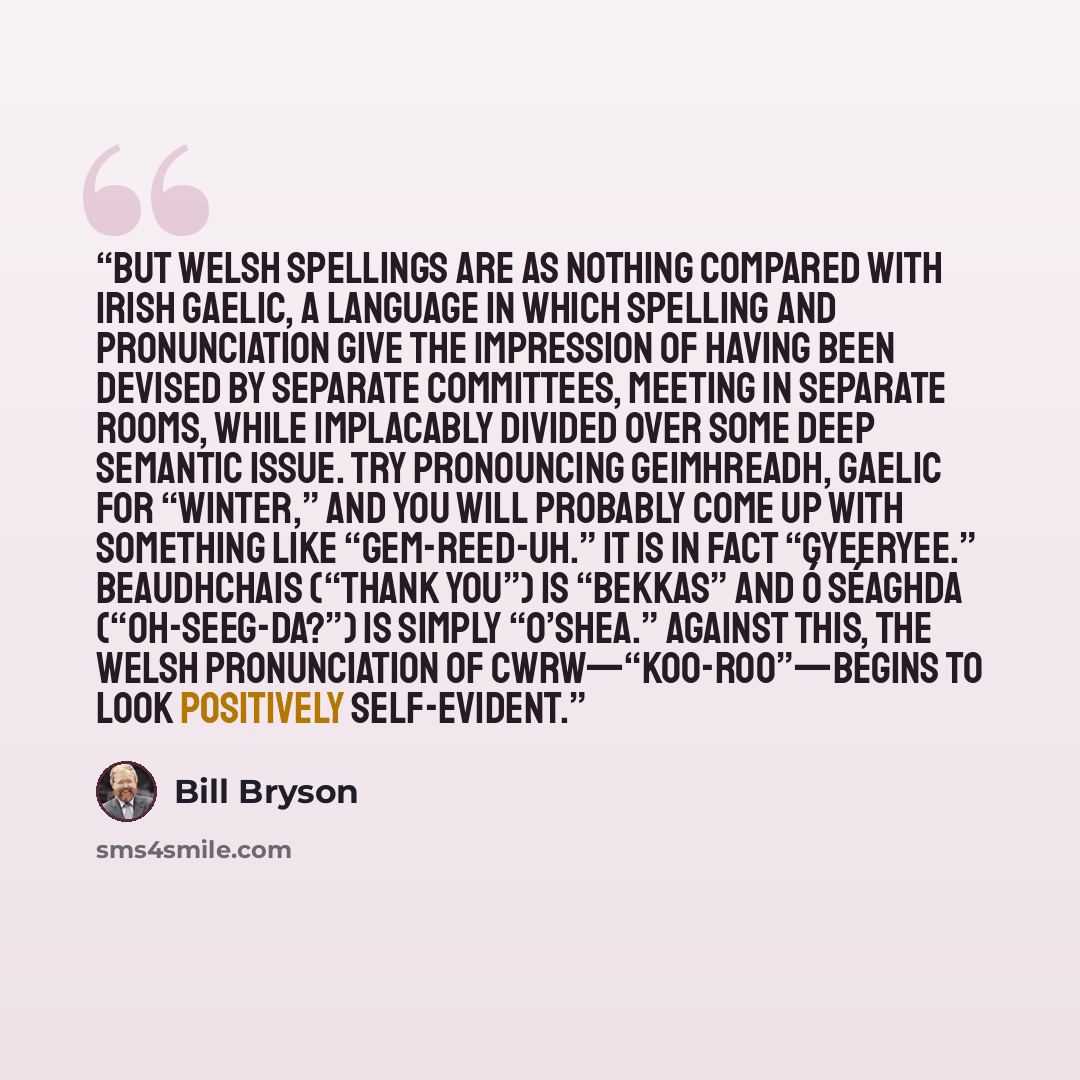 “But Welsh spellings are as nothing compared with Irish Gaelic, a language in which spelling and pronunciation give the impression of having been devised by separate committees, meeting in separate rooms, while implacably divided over some deep semantic issue. Try pronouncing geimhreadh, Gaelic for…” quote by Bill Bryson